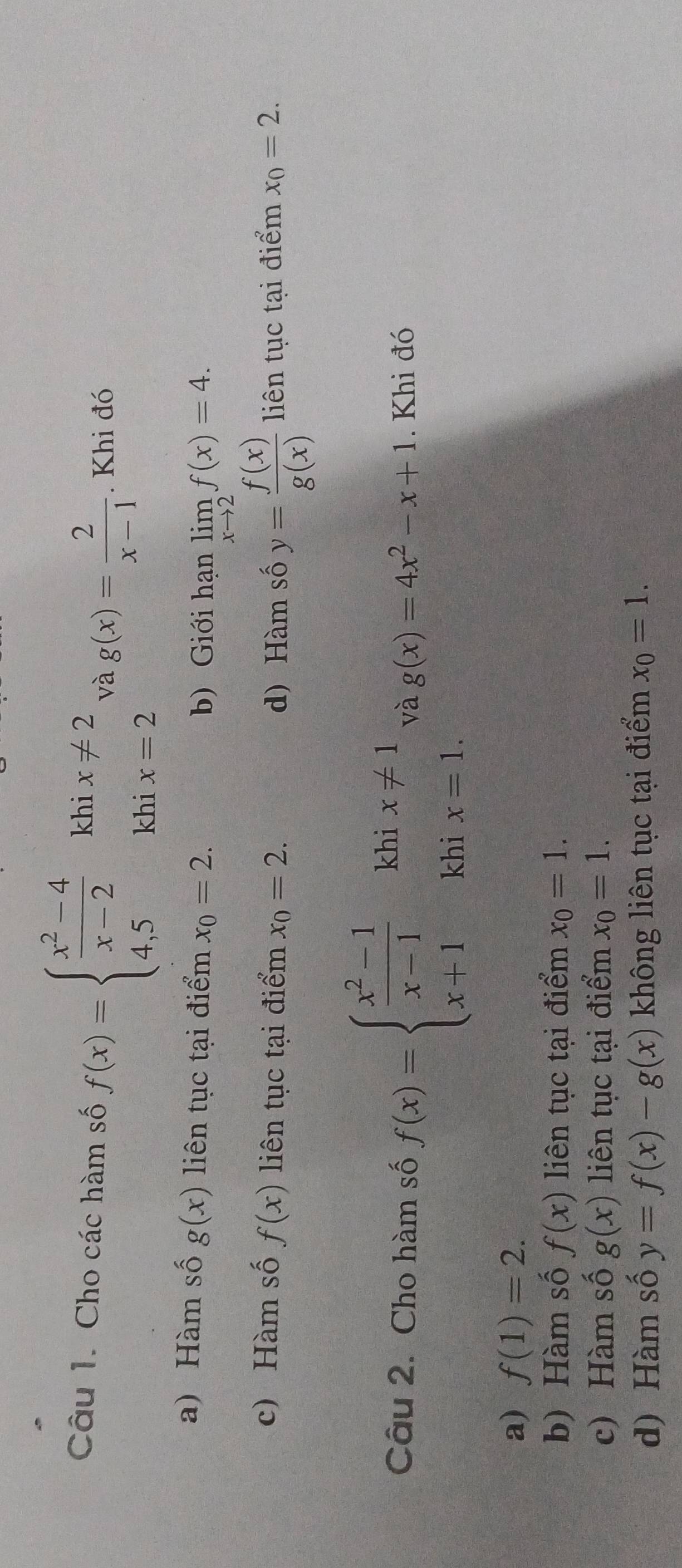 kh
Câu 1. Cho các hàm số f(x)=beginarrayl  (x^2-4)/x-2  4,5endarray. beginarrayr ix!= 2 ix=2endarray và g(x)= 2/x-1 . Khi đó
kh
a) Hàm số g(x) liên tục tại điểm x_0=2. b) Giới hạn limlimits _xto 2f(x)=4.
c) Hàm số f(x) liên tục tại điểm x_0=2. d) Hàm số y= f(x)/g(x)  liên tục tại điểm x_0=2. 
Câu 2. Cho hàm số f(x)=beginarrayl  (x^2-1)/x-1  x+1 x+1endarray.  khix=1. và g(x)=4x^2-x+1. Khi đó
a) f(1)=2.
b) Hàm số f(x) liên tục tại điểm x_0=1.
c) Hàm số g(x) liên tục tại điểm x_0=1.
d) Hàm số y=f(x)-g(x) không liên tục tại điểm x_0=1.