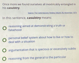 Once more we found ourselves all inextricably entangled in
his casuistry.
Sounce: The Contemporary Review, Volume 36, November 1879
In this sentence, casuistry means:
reasoning aimed at demonstrating a truth or
falsehood
personal belief system about how to live or how to
deal with a situation
argumentation that is specious or excessively subtle
reasoning from the general to the particular