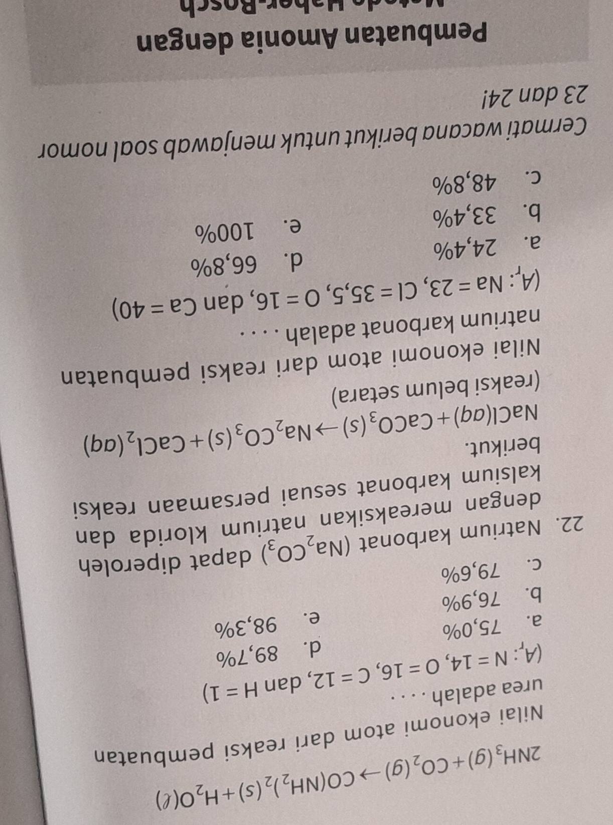 2NH_3(g)+CO_2(g)to CO(NH_2)_2(s)+H_2O(ell )
Nilai ekonomi atom dari reaksi pembuatan
urea adalah . . . .
(A_r:N=14, O=16, C=12 , dan H=1)
a. 75,0% d. 89,7%
b. 76,9% e. 98,3%
c. 79,6%
22. Natrium karbonat (Na_2CO_3) dapat diperoleh
dengan mereaksikan natrium klorida dan
kalsium karbonat sesuai persamaan reaksi
berikut.
NaCl(aq)+CaCO_3(s)to Na_2CO_3(s)+CaCl_2(aq)
(reaksi belum setara)
Nilai ekonomi atom dari reaksi pembuatan
natrium karbonat adalah . . . .
(A_r:Na=23, Cl=35,5, O=16 , dan Ca=40)
a. 24,4% d. 66,8%
b. 33,4% e. 100%
c. 48,8%
Cermati wacana berikut untuk menjawab soal nomor
23 dan 24!
Pembuatan Amonia dengan
Haber-Bosch