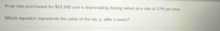 A car was purchased for $16,000 and is depreciating (losing value) at a rate of 12% peryear 
Which equation represents the value of the car, y, after x years?