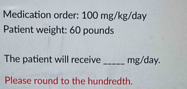 Medication order: 100 mg/kg/day
Patient weight: 60 pounds
The patient will receive _ mg/day. 
Please round to the hundredth.