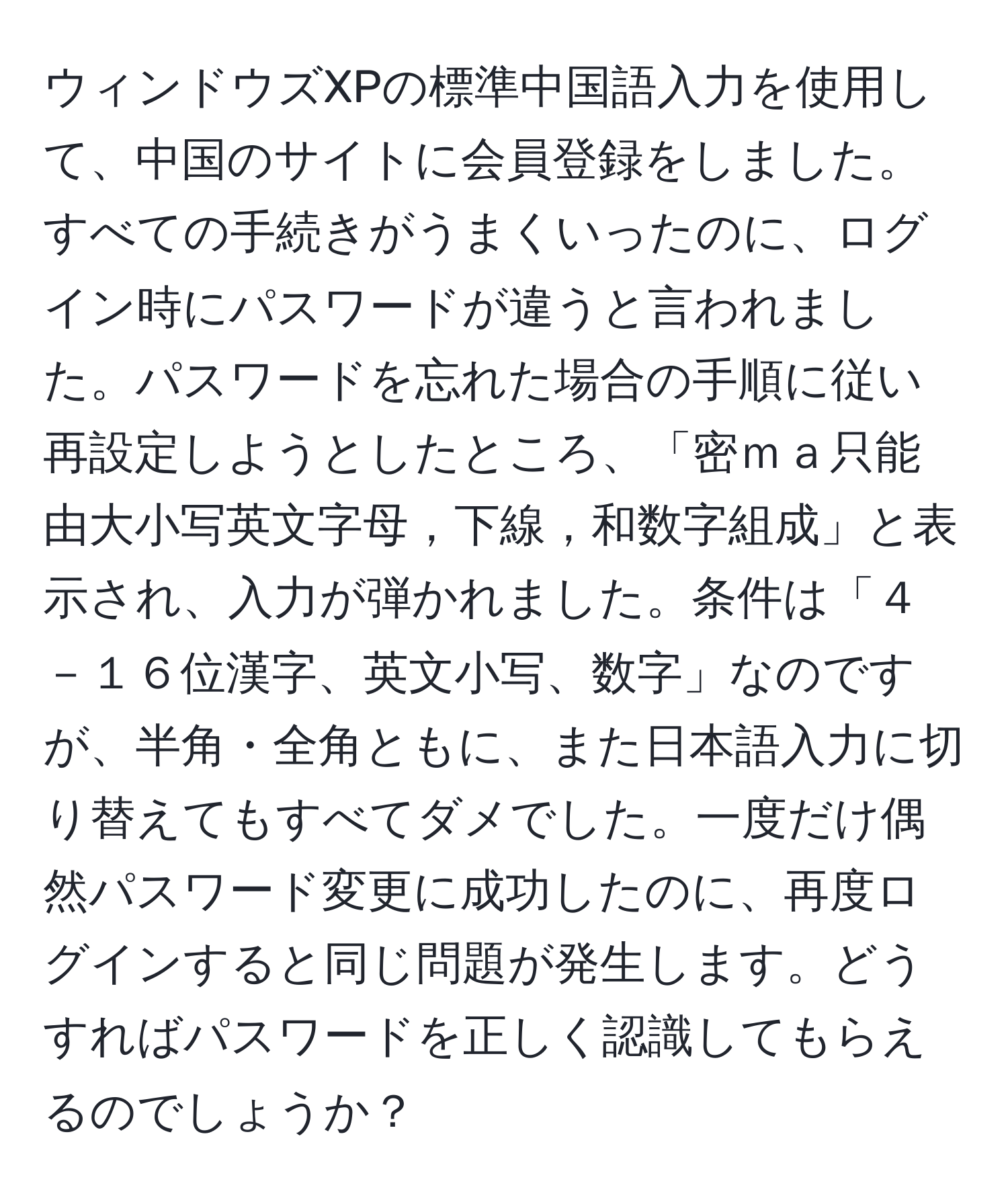 ウィンドウズXPの標準中国語入力を使用して、中国のサイトに会員登録をしました。すべての手続きがうまくいったのに、ログイン時にパスワードが違うと言われました。パスワードを忘れた場合の手順に従い再設定しようとしたところ、「密ｍａ只能由大小写英文字母，下線，和数字組成」と表示され、入力が弾かれました。条件は「４－１６位漢字、英文小写、数字」なのですが、半角・全角ともに、また日本語入力に切り替えてもすべてダメでした。一度だけ偶然パスワード変更に成功したのに、再度ログインすると同じ問題が発生します。どうすればパスワードを正しく認識してもらえるのでしょうか？