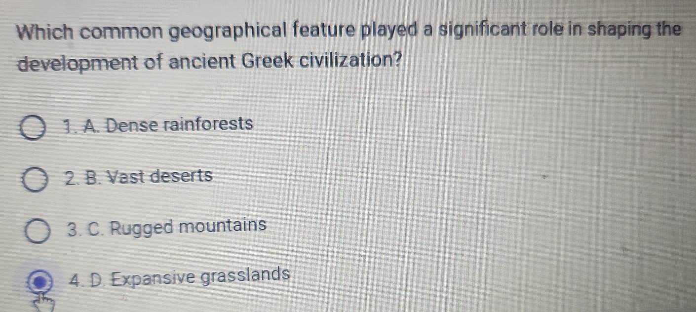 Which common geographical feature played a significant role in shaping the
development of ancient Greek civilization?
1. A. Dense rainforests
2. B. Vast deserts
3. C. Rugged mountains
4. D. Expansive grasslands