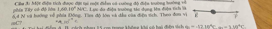 Một điện tích được đặt tại một điểm có cường độ điện trường hướng về 
th 
phía Tây có độ lớn 1,60.10^4N/C. Lực do điện trường tác dụng lên điện tích là
6,4 N và hướng về phía Đông. Tìm độ lớn và dấu của điện tích. Theo đơn vị E 

mC? 
m A. B. cách nhau 15 cm trong không khí có hai điên tích q_1=-12.10^(-6)C. a_2=3.10^(-6)C.