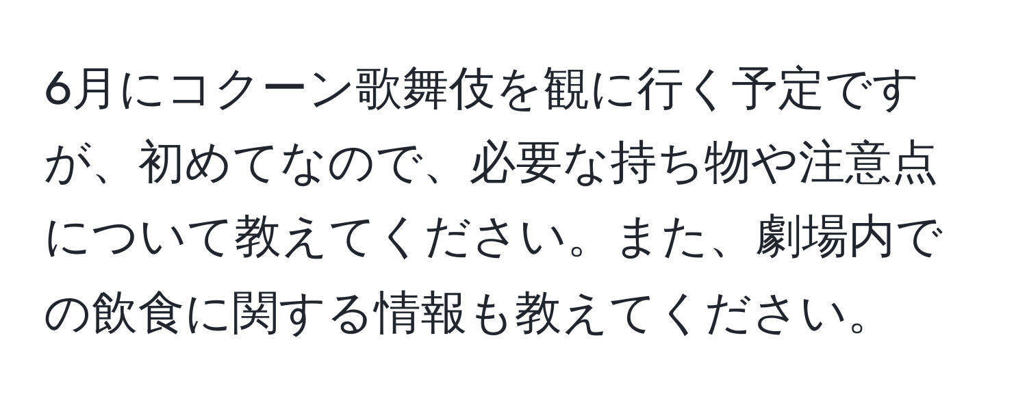 6月にコクーン歌舞伎を観に行く予定ですが、初めてなので、必要な持ち物や注意点について教えてください。また、劇場内での飲食に関する情報も教えてください。