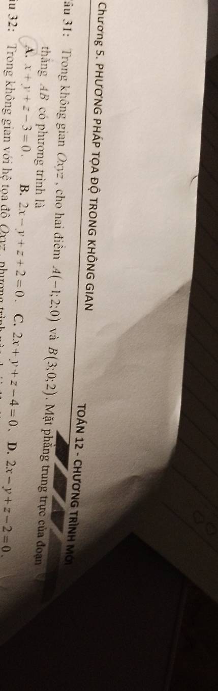 Chương 5. PHƯƠNG PHÁP TỌA ĐỘ TRONG KHÔNG GIAN
TOÁN 12 - CHƯơNG TRÌNH Mới
3âu 31: Trong không gian Oxyz , cho hai điểm A(-1;2;0) và B(3;0;2). Mặt phẳng trung trực của đoạn
thắng AB có phương trình là
A. x+y+z-3=0. B. 2x-y+z+2=0 、 C. 2x+y+z-4=0. D. 2x-y+z-2=0. 
iu 32: Trong không gian với hệ tọa độ Ov