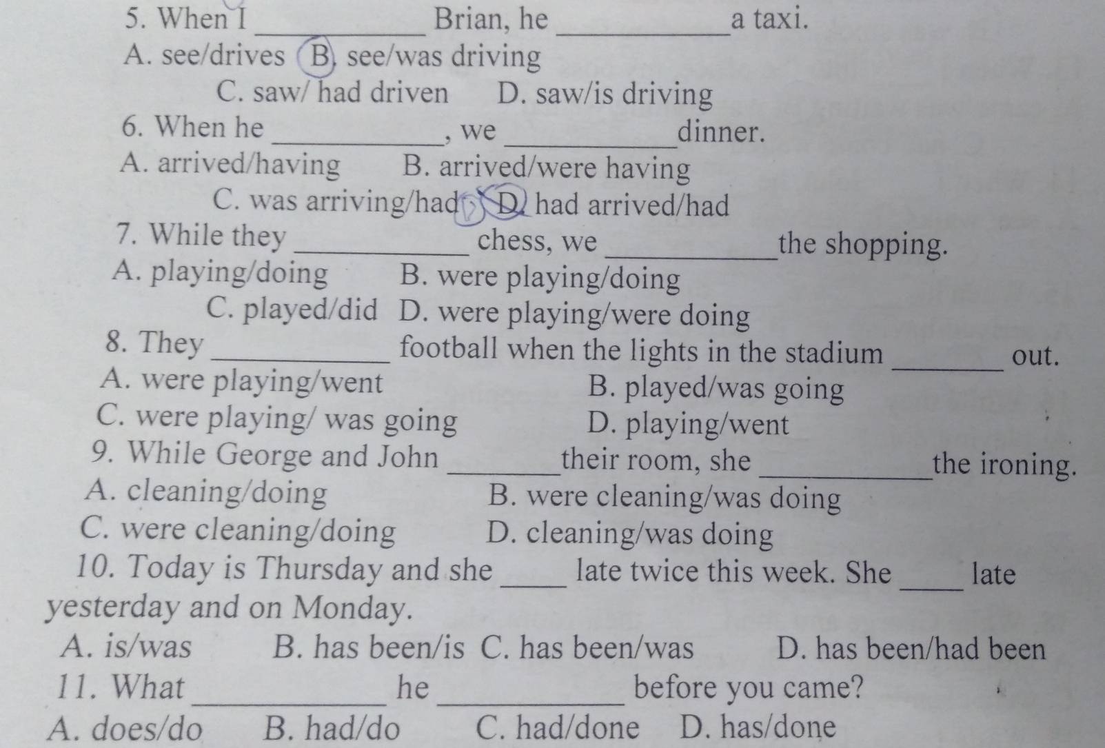 When I_ Brian, he _a taxi.
A. see/drives (B. see/was driving
C. saw/ had driven D. saw/is driving
6. When he _, we _dinner.
A. arrived/having B. arrived/were having
C. was arriving/had D. had arrived/had
7. While they _chess, we_ the shopping.
A. playing/doing B. were playing/doing
C. played/did D. were playing/were doing
8. They _football when the lights in the stadium
_out.
A. were playing/went B. played/was going
C. were playing/ was going D. playing/went
9. While George and John _their room, she_ the ironing.
A. cleaning/doing B. were cleaning/was doing
C. were cleaning/doing D. cleaning/was doing
_
10. Today is Thursday and she _late twice this week. She late
yesterday and on Monday.
A. is/was B. has been/is C. has been/was D. has been/had been
11. What_ he _before you came?
A. does/do B. had/do C. had/done D. has/done