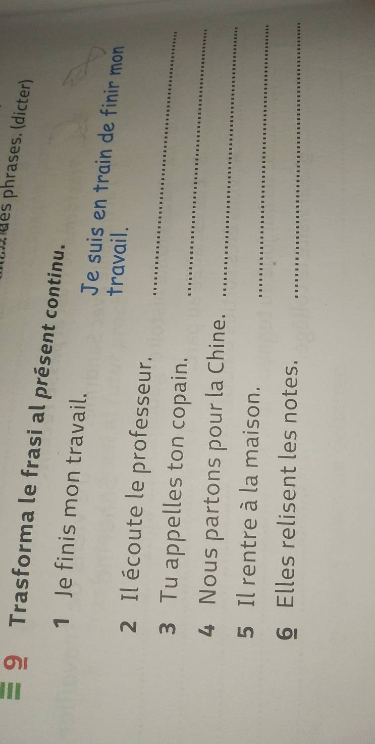 (urdes phrases. (dicter) 
9 Trasforma le frasi al présent continu. 
1 Je finis mon travail. 
Je suis en train de finir mon 
travail. 
_ 
2 Il écoute le professeur. 
_ 
3 Tu appelles ton copain. 
4 Nous partons pour la Chine. 
_ 
5 Il rentre à la maison._ 
6 Elles relisent les notes._