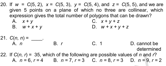 If w=C(5,2), x=C(5,3), y=C(5,4) ,and z=C(5,5) , and we are
given 5 points on a plane of which no three are collinear, which
expression gives the total number of polygons that can be drawn?
A. x+y C. x+y+z
B. w+x+y D. w+x+y+z
21. C(n,n)= _
A. n B. r C. 1 D. cannot be
determined
22. If C(n,r)=35 , which of the following are possible values of n and r?
A. n=6, r=4 B. n=7, r=3 C. n=8, r=3 D. n=9, r=2