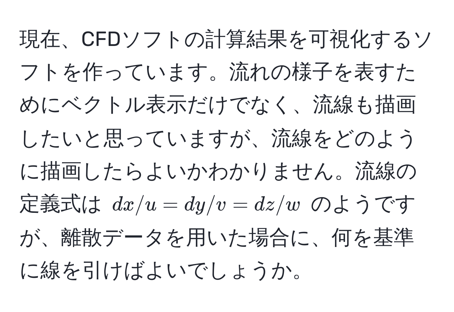 現在、CFDソフトの計算結果を可視化するソフトを作っています。流れの様子を表すためにベクトル表示だけでなく、流線も描画したいと思っていますが、流線をどのように描画したらよいかわかりません。流線の定義式は $dx/u = dy/v = dz/w$ のようですが、離散データを用いた場合に、何を基準に線を引けばよいでしょうか。