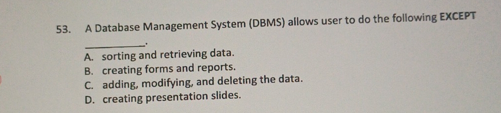 A Database Management System (DBMS) allows user to do the following EXCEPT
_.
A. sorting and retrieving data.
B. creating forms and reports.
C. adding, modifying, and deleting the data.
D. creating presentation slides.