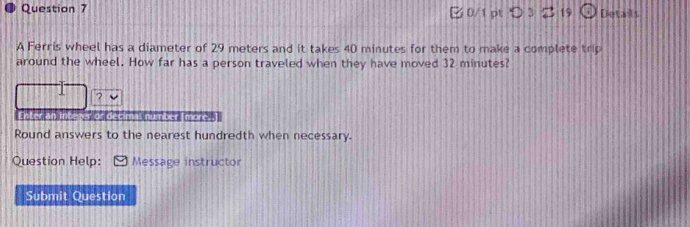 つ 3 19 Details 
A Ferris wheel has a diameter of 29 meters and it takes 40 minutes for them to make a complete trip 
around the wheel. How far has a person traveled when they have moved 32 minutes? 
? 
Enter an Inbezer or decimal number (more. ] 
Round answers to the nearest hundredth when necessary. 
Question Help: Message instructor 
Submit Question