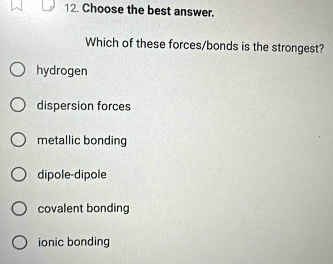 Choose the best answer.
Which of these forces/bonds is the strongest?
hydrogen
dispersion forces
metallic bonding
dipole-dipole
covalent bonding
ionic bonding