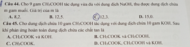 Cho 9 gam CH_3 COOH tác dụng vừa đủ với dung dịch NaOH, thu được dung dịch chứa
m gam muối. Giá trị của m là
A. 8, 2. B. 12, 5. C. 12, 3. D. 15, 0.
Câu 45. Cho dung dịch chứa 10 gam CH_3 *COOH tác dụng với dung dịch chứa 10 gam KOH. Sau
khi phản ứng hoàn toàn dung dịch chứa các chất tan là
A. CH_3;COOK và KOH, B. CH_3 COOK và CH_3COOH.
C. CH_3C OOK. D. CH_3COO K. CH_3 COOH và KOH,