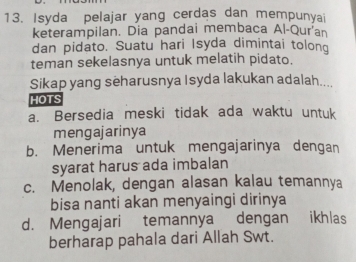 Isyda pelajar yang cerdas dan mempunyai
keterampilan. Dia pandai membaca Al-Qur'a
dan pidato. Suatu hari Isyda dimintai tolong
teman sekelasnya untuk melatih pidato.
Sikap yang seharusnya Isyda lakukan adalah....
HOTS
a. Bersedia meski tidak ada waktu untuk
mengajarinya
b. Menerima untuk mengajarinya dengan
syarat harus ada imbalan
c. Menolak, dengan alasan kalau temannya
bisa nanti akan menyaingi dirinya
d. Mengajari temannya dengan ikhlas
berharap pahala dari Allah Swt.