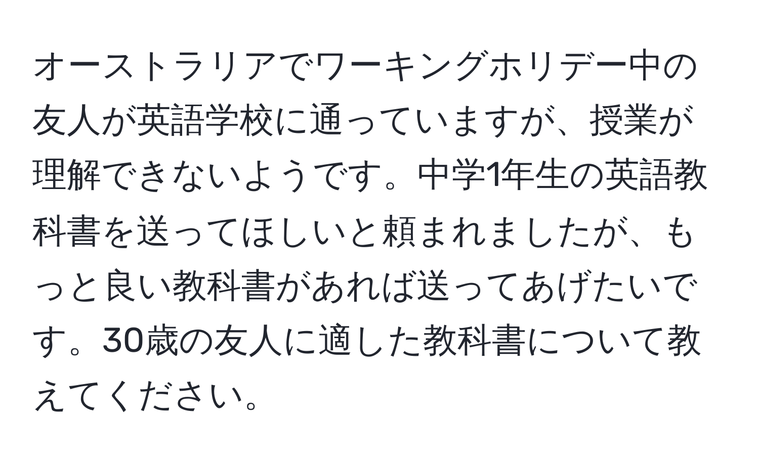 オーストラリアでワーキングホリデー中の友人が英語学校に通っていますが、授業が理解できないようです。中学1年生の英語教科書を送ってほしいと頼まれましたが、もっと良い教科書があれば送ってあげたいです。30歳の友人に適した教科書について教えてください。