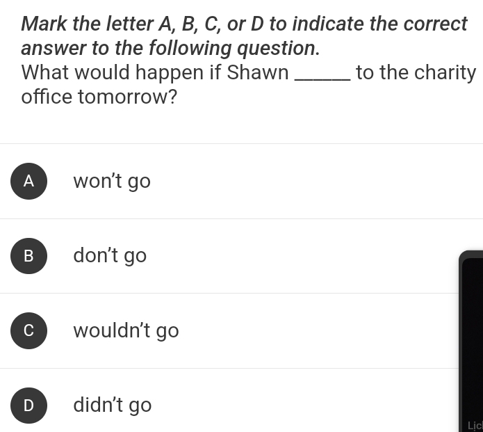 Mark the letter A, B, C, or D to indicate the correct
answer to the following question.
What would happen if Shawn _to the charity
office tomorrow?
A won't go
B don't go
C wouldn't go
D didn't go
Lịc