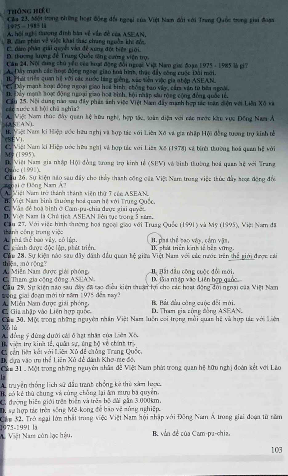 Thông hiệu
Cầu 23. Một trong những hoạt động đổi ngoại của Việt Nam đổi với Trung Quốc trong giai đoạn
1975 - 1985 lå
A. hội nghị thượng đinh bàn về vấn đề của ASEAN.
B. đàm phán về việc khai thác chung nguồn khí đốt.
C. đàm phân giải quyết vẫn đề xung đột biên giới.
D. thương lượng để Trung Quốc tăng cường viện trợ.
Câu 24. Nội dung chủ yếu của hoạt động đối ngoại Việt Nam giai đoạn 1975 - 1985 là gi?
A Đây mạnh các hoạt động ngoại giao hoà bình, thúc đầy công cuộc Đội mới.
B. Phát triển quan hệ với các nước lăng giễng, xúc tiến việc gia nhập ASEAN.
C. Đây mạnh hoạt động ngoại giao hoà bình, chống bao vây, cấm vận từ bên ngoài.
D. Đầy mạnh hoạt động ngoại giao hoà bình, hội nhập sâu rộng cộng đồng quốc tế.
Cầu 25. Nội dung nào sau đây phản ánh việc Việt Nam đầy mạnh hợp tác toàn diện với Liên Xô và
các nước xã hội chủ nghĩa?
A. Việt Nam thúc đẩy quan hệ hữu nghị, hợp tác, toàn diện với các nước khu vực Đông Nam Á
(ASEAN).
B. Việt Nam kí Hiệp ước hữu nghị và hợp tác với Liên Xô và gia nhập Hội đồng tương trợ kinh tế
SEV).
C. Việt Nam kí Hiệp ước hữu nghị và hợp tác với Liên Xô (1978) và bình thường hoá quan hệ với
My (1995).
D. Việt Nam gia nhập Hội đồng tương trợ kinh tế (SEV) và binh thường hoá quan hệ với Trung
Quốc (1991).
Cầu 26. Sự kiện nào sau đây cho thấy thành công của Việt Nam trong việc thúc đẩy hoạt động đối
ngoại ở Đông Nam Á?
An Việt Nam trở thành thành viên thứ 7 của ASEAN.
B. Việt Nam bình thường hoá quan hệ với Trung Quốc.
C. Vấn đề hoà bình ở Cam-pu-chia được giải quyết.
D. Việt Nam là Chủ tịch ASEAN liên tục trong 5 năm.
Cầu 27. Với việc bình thường hoá ngoại giao với Trung Quốc (1991) và Mỹ (1995), Việt Nam đã
thành công trong việc
A. phá thế bao vây, cô lập. B. phá thế bao vây, cấm vận.
C giành được độc lập, phát triển. D. phát triển kinh tế bền vững.
Cầu 28. Sự kiện nào sau đây đánh dấu quan hệ giữa Việt Nam với các nước trên thế giới được cải
thiện, mở rộng?
A. Miền Nam được giải phóng. B Bắt đầu công cuộc đổi mới.
C. Tham gia cộng đồng ASEAN. D. Gia nhập vào Liên hợp quốc.
Câu 29. Sự kiện nào sau đây đã tạo điều kiện thuận lọi cho các hoạt động đối ngoại của Việt Nam
trong giai đoạn mới từ năm 1975 đến nay?
A. Miền Nam được giải phóng. B. Bắt đầu công cuộc đổi mới.
C. Gia nhập vào Liên hợp quốc.  D. Tham gia cộng đồng ASEAN.
Câu 30. Một trong những nguyên nhân Việt Nam luôn coi trọng mối quan hệ và hợp tác với Liên
Xô là
A. đồng ý đứng dưới cái ô hạt nhân của Liên Xô.
B. viện trợ kinh tế, quân sự, ủng hộ về chính trị.
C. cần liên kết với Liên Xô đề chống Trung Quốc.
D. dựa vào ưu thế Liên Xô đề đánh Khơ-me đỏ.
Câu 31 . Một trong những nguyên nhân đề Việt Nam phát trong quan hệ hữu nghị đoàn kết với Lào
là
A. truyền thống lịch sử đấu tranh chống kẻ thù xâm lược.
B. có kẻ thù chung và cùng chống lại âm mưu bá quyền.
C. đường biên giới trên biển và trên bộ dài gần 3.000km.
D. sự hợp tác trên sông Mê-kong để bảo vệ nông nghiệp.
Câu 32. Trở ngại lớn nhất trong việc Việt Nam hội nhập với Đông Nam Á trong giai đoạn từ năm
1975-1991 là
A. Việt Nam còn lạc hậu. B. vấn đề của Cam-pu-chia.
103