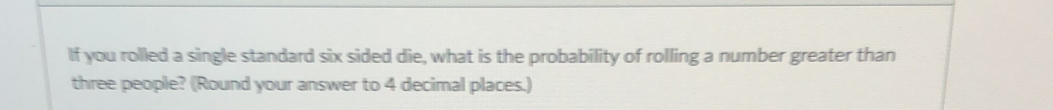 If you rolled a single standard six sided die, what is the probability of rolling a number greater than 
three people? (Round your answer to 4 decimal places.)