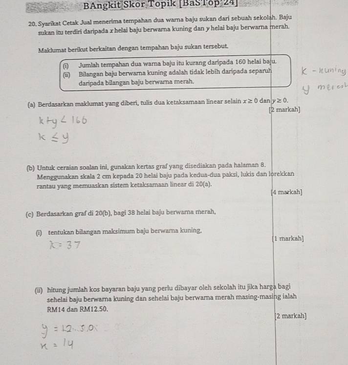 BAngkit Skor Topik [BaSTop 24] 
20. Syarikat Cetak Jual menerima tempahan dua warna baju sukan dari sebuah sekolah. Baju 
sukan itu terdiri daripada x helai baju berwarna kuning dan y helai baju berwarna rerah. 
Maklumat berikut berkaitan dengan tempahan baju sukan tersebut. 
(i) Jumlah tempahan dua warna baju itu kurang daripada 160 helai baju. 
(ii) Bilangan baju berwarna kuning adalah tidak lebih daripada separuh 
daripada bilangan baju berwarna merah. 
(a) Berdasarkan maklumat yang diberi, tulis dua ketaksamaan linear selain x≥ 0 dan y≥ 0. 
[2 markah] 
(b) Untuk ceraian soalan ini, gunakan kertas graf yang disediakan pada halaman 8. 
Menggunakan skala 2 cm kepada 20 helai baju pada kedua-dua paksi, lukis dan lorekkan 
rantau yang memuaskan sistem ketaksamaan linear di 20 (a). 
[4 markah] 
(c) Berdasarkan graf di 20 (b), bagi 38 helai baju berwarna merah, 
(i) tentukan bilangan maksimum baju berwarna kuning, 
[1 markah] 
(ii) hitung jumlah kos bayaran baju yang perlu dibayar oleh sekolah itu jika harga bagi 
sehelai baju berwarna kuning dan sehelai baju berwarna merah masing-masing ialah
RM14 dan RM12.50. 
[2 markah]