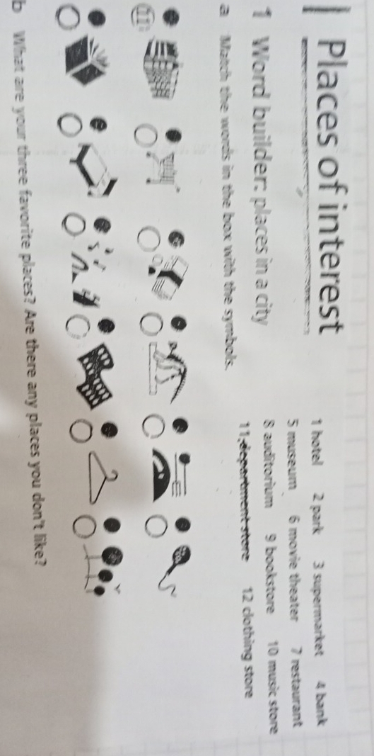 Places of interest 
1 hotel 2 park 3 supermarket 4 bank
5 museum 6 movie theater 7 restaurant 
1 Word builder: places in a city 8 auditorium 9 bookstore 10 music store 
11;départment store 12 clothing store 
a Match the words in the box with the symbols. 
b What are your three favorite places? Are there any places you don't like?
