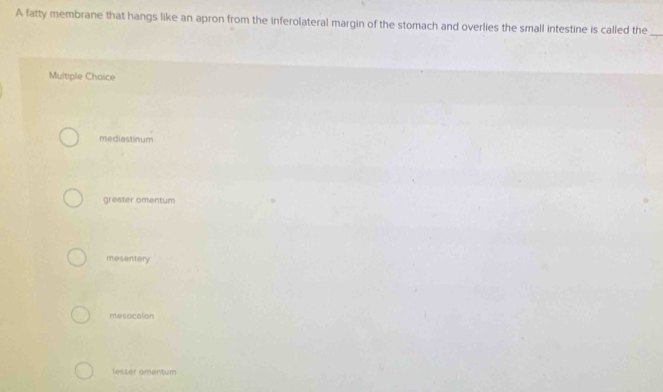 A fatty membrane that hangs like an apron from the inferolateral margin of the stomach and overlies the small intestine is called the_
Multiple Chaice
mediastinum
greater omentum
mesentery
mesacalon
lesser amentum