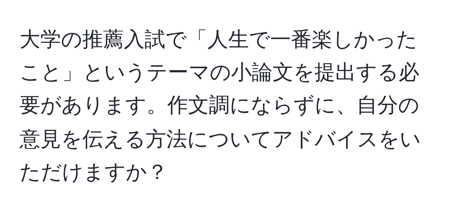 大学の推薦入試で「人生で一番楽しかったこと」というテーマの小論文を提出する必要があります。作文調にならずに、自分の意見を伝える方法についてアドバイスをいただけますか？