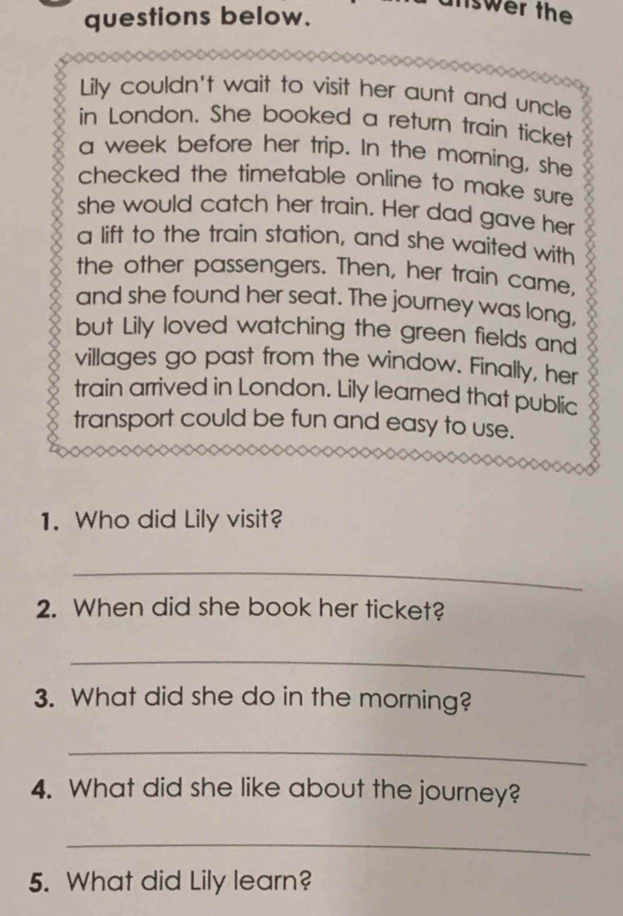 questions below. 
nswer the 
Lily couldn't wait to visit her aunt and uncle 
in London. She booked a return train ticket 
a week before her trip. In the morning, she 
checked the timetable online to make sure . 
she would catch her train. Her dad gave her 
a lift to the train station, and she waited with 
the other passengers. Then, her train came, 
and she found her seat. The journey was long, 
but Lily loved watching the green fields and 
villages go past from the window. Finally, her 
train arrived in London. Lily learned that public 
transport could be fun and easy to use. 
1. Who did Lily visit? 
_ 
2. When did she book her ticket? 
_ 
3. What did she do in the morning? 
_ 
4. What did she like about the journey? 
_ 
5. What did Lily learn?