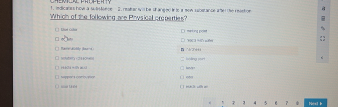 CHEMICAL PROPERTY
1. indicates how a substance 2. matter will be changed into a new substance after the reaction
Which of the following are Physical properties?
blue color meiting point
Rsity reacts with wate
flammability (burns) hardness
solubility (dissolves) boiling point
reacts with acid luster
supports combustion odor
sour taste reacts with air
, 2 3 4 5 6 7 8 Next▶