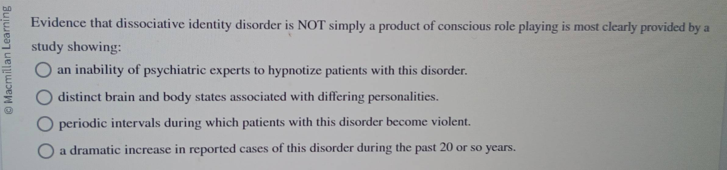 Evidence that dissociative identity disorder is NOT simply a product of conscious role playing is most clearly provided by a
study showing:
an inability of psychiatric experts to hypnotize patients with this disorder.
distinct brain and body states associated with differing personalities.
periodic intervals during which patients with this disorder become violent.
a dramatic increase in reported cases of this disorder during the past 20 or so years.