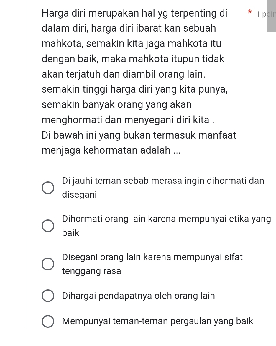 Harga diri merupakan hal yg terpenting di * 1 poin
dalam diri, harga diri ibarat kan sebuah
mahkota, semakin kita jaga mahkota itu
dengan baik, maka mahkota itupun tidak
akan terjatuh dan diambil orang lain.
semakin tinggi harga diri yang kita punya,
semakin banyak orang yang akan
menghormati dan menyegani diri kita .
Di bawah ini yang bukan termasuk manfaat
menjaga kehormatan adalah ...
Di jauhi teman sebab merasa ingin dihormati dan
disegani
Dihormati orang lain karena mempunyai etika yang
baik
Disegani orang lain karena mempunyai sifat
tenggang rasa
Dihargai pendapatnya oleh orang lain
Mempunyai teman-teman pergaulan yang baik