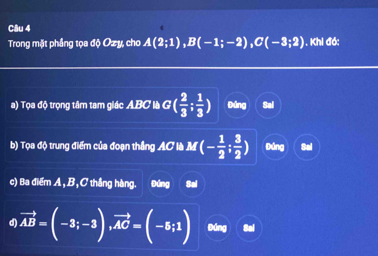 Trong mặt phầng tọa độ Oxy, cho A(2;1), B(-1;-2), C(-3;2). Khi đó:
a) Tọa độ trọng tâm tam giác ABC là G( 2/3 ; 1/3 ) Đúng Sai
b) Tọa độ trung điểm của đoạn thắng AC là M (- 1/2 ; 3/2 ) Đúng Sai
c) Ba điểm A, B, C thầng hàng. Đúng Sai
d) vector AB=(-3;-3), vector AC=(-5;1) Đúng Sal