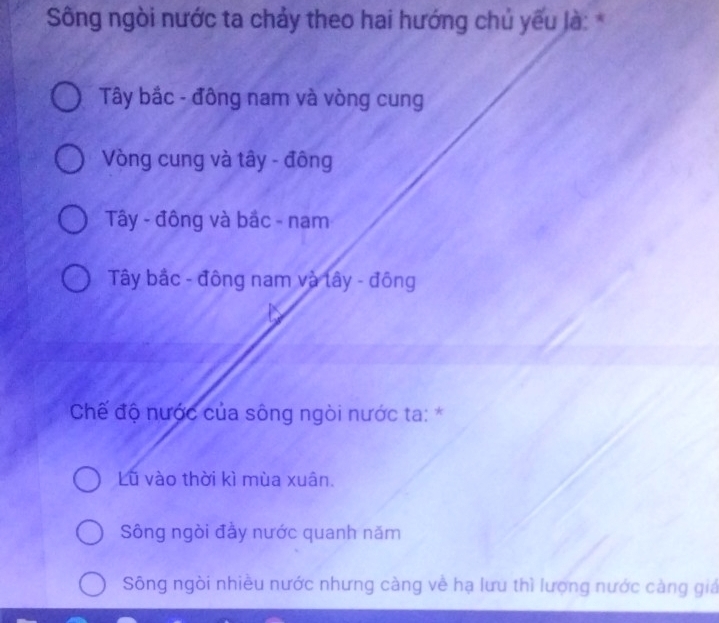 Sông ngòi nước ta chảy theo hai hướng chủ yếu là: *
Tây bắc - đông nam và vòng cung
Vòng cung và tây - đông
Tây - đông và bắc - nam
Tây bắc - đông nam và lây - đông
Chế độ nước của sông ngòi nước ta: *
Lũ vào thời kì mùa xuân.
Sông ngòi đầy nước quanh năm
Sông ngòi nhiều nước nhưng càng về hạ lưu thì lượng nước càng giá