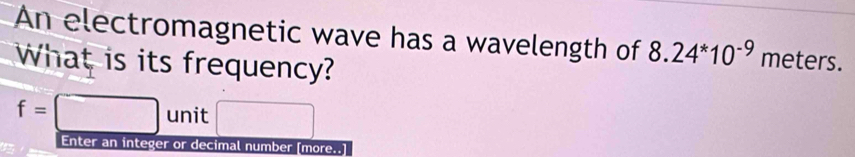 An electromagnetic wave has a wavelength of 8.24^*10^(-9) meters. 
What is its frequency?
f=□ unit □  
Enter an integer or decimal number [more..]