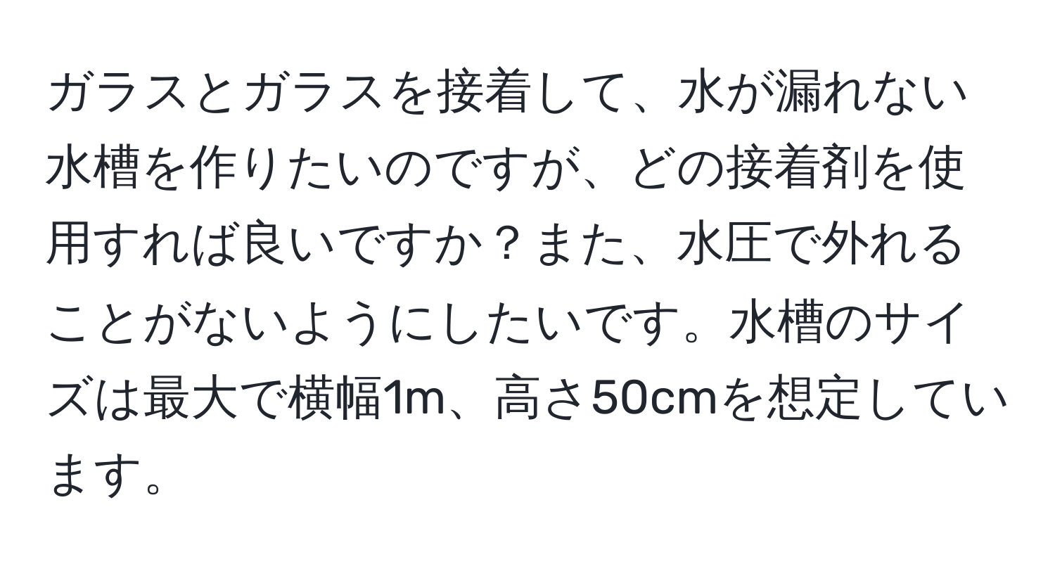 ガラスとガラスを接着して、水が漏れない水槽を作りたいのですが、どの接着剤を使用すれば良いですか？また、水圧で外れることがないようにしたいです。水槽のサイズは最大で横幅1m、高さ50cmを想定しています。