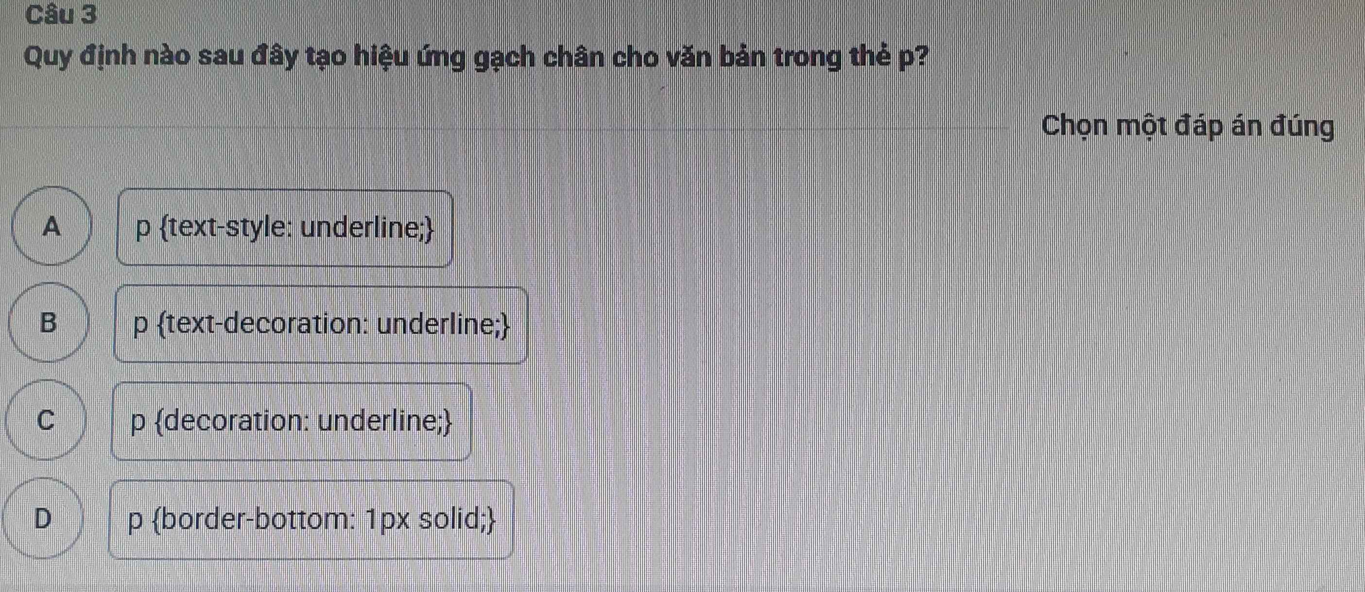 Quy định nào sau đây tạo hiệu ứng gạch chân cho văn bản trong thẻ p?
Chọn một đáp án đúng
A p text-style: underline;
B p text-decoration: underline;
C p decoration: underline;
D p border-bottom: 1px solid;