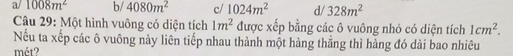 a/1008m^2 b/ 4080m^2 c/ 1024m^2 d/ 328m^2
Câu 29: Một hình vuông có diện tích 1m^2 được xếp bằng các ô vuông nhỏ có diện tích 1cm^2. 
Nếu ta xếp các ô vuông này liên tiếp nhau thành một hàng thắng thì hàng đó dài bao nhiêu
mét?