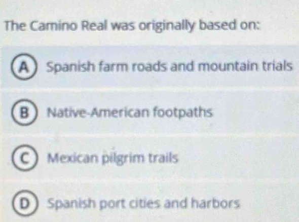 The Camino Real was originally based on:
A Spanish farm roads and mountain trials
B Native-American footpaths
C Mexican pilgrim trails
D Spanish port cities and harbors