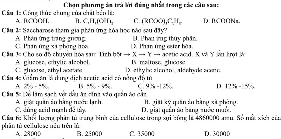 Chọn phương án trả lời đúng nhất trong các câu sau:
Câu 1: Công thức chung của chất béo là:
A. RCOOH. B. C_3H_5(OH)_3. C. (RCOO)_3C_3H_5. D. RCOONa.
Câu 2: Saccharose tham gia phản ứng hóa học nào sau đây?
A. Phản ứng tráng gương. B. Phản ứng thủy phân.
C. Phản ứng xà phòng hóa. D. Phản ứng ester hóa.
Câu 3: Cho sơ đồ chuyên hóa sau: Tinh bột : → X → Y → acetic acid. X và Y lần lượt là:
A. glucose, ethylic alcohol. B. maltose, glucose.
C. glucose, ethyl acetate. D. ethylic alcohol, aldehyde acetic.
Câu 4: Giấm ăn là dung dịch acetic acid có nồng độ từ
A. 2% - 5%. B. 5% - 9%. C. 9% - 12%. D. 12% - 15%.
Cầu 5: Để làm sạch vết dầu ăn dính vào quần áo cần
A. giặt quần áo bằng nước lạnh. B. giặt kỹ quần áo bằng xà phòng.
C. dùng acid mạnh để tẩy. D. giặt quần áo bằng nước muối.
Câu 6: Khối lượng phân tử trung bình của cellulose trong sợi bông là 4860000 amu. Số mắt xích của
phân tử cellulose nêu trên là:
A. 28000 B. 25000 C. 35000 D. 30000