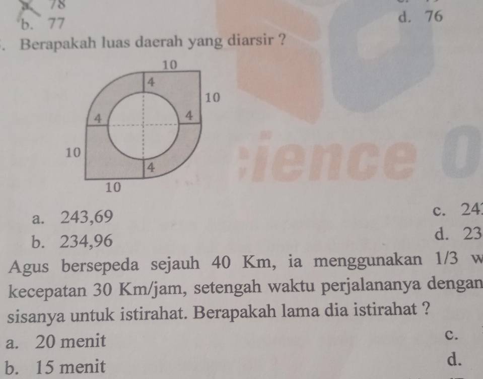 a 78
b. 77 d. 76. Berapakah luas daerah yang diarsir ?
a. 243,69
c. 24
b. 234,96 d. 23
Agus bersepeda sejauh 40 Km, ia menggunakan 1/3 w
kecepatan 30 Km/jam, setengah waktu perjalananya dengan
sisanya untuk istirahat. Berapakah lama dia istirahat ?
a. 20 menit
c.
b. 15 menit
d.