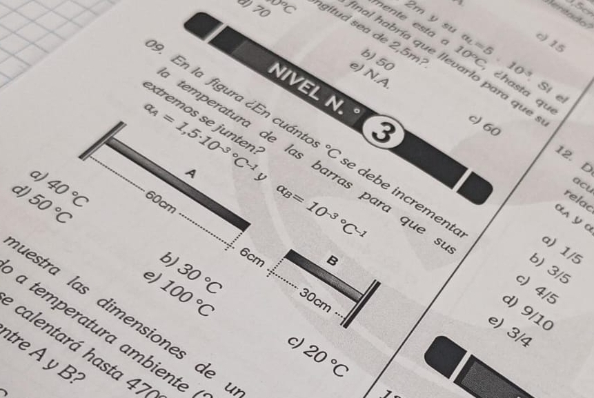 1.5
2m y su
mente esta
c) 15
0 70 0°C ngitud sea de 2,5m : 10°C a_L=5.10^(-3) ¿hasta que
inal habría que llevarlo para que
b) 50
Sí el
e) N.A. c) 60
NIVEL N. 3
extremos se junten:
alpha _A=1,5· 10^(-3^circ)C^((-1)°C
temperatura de las barras para que
12. D
9. En la figura ¿En cuánto e debe incremento b) 3/5
A y
a) 40^circ)C 60cm
50°C
alpha _B=10^((-3)°C^-1)
acu
relac
α∧ ª α
a) 1/5
6cm
B
e) 100°C
b) 30°C 30cm
c) 4/5
d) 9/10
uestra las dimensiones de
e) 3/4
a temperatura ambiente
c)
calentará hasta 47
tre y B
20°C
