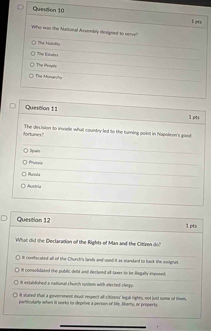 Who was the National Assembly designed to serve?
The Nobility
The Estates
The People
The Monarchy
Question 11 1 pts
The decision to invade what country led to the turning point in Napoleon's good
fortunes?
Spain
Prussia
Russia
Austria
Question 12
1 pts
What did the Declaration of the Rights of Man and the Citizen do?
It confscated all of the Church's lands and used it as standard to back the assignat.
It consolidated the public debt and declared all taxes to be illegally imposed.
It established a national church system with elected clergy.
It stated that a government must respect all citizens' legal rights, not just some of them,
particularly when it seeks to deprive a person of life, liberty, or property.