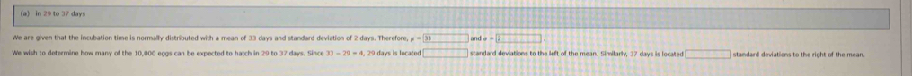 in 29 to 37 days
We are given that the incubation time is normally distributed with a mean of 33 days and standard deviation of 2 days. Therefore, mu =□ 33 and a=2
We wish to determine how many of the 10,000 eggs can be expected to hatch in 29 to 37 days. Since 33-29=4 29 days is located □ standard deviations to the left of the mean. Similarly. 37 days is locater □