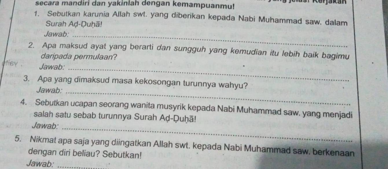 secara mandiri dan yakinlah dengan kemampuanmu! sr Kerjakan 
1. Sebutkan karunia Allah swt. yang diberikan kepada Nabi Muhammad saw. dalam 
Surah Aḍ-Duḥā! 
Jawab:_ 
2. Apa maksud ayat yang berarti dan sungguh yang kemudian itu lebih baik bagimu 
daripada permulaan? 
_ 
utisy . Jawab: 
3. Apa yang dimaksud masa kekosongan turunnya wahyu? 
Jawab:_ 
4. Sebutkan ucapan seorang wanita musyrik kepada Nabi Muhammad saw. yang menjadi 
salah satu sebab turunnya Surah Aḍ-Ḍuḥā! 
Jawab:_ 
5. Nikmat apa saja yang diingatkan Allah swt. kepada Nabi Muhammad saw. berkenaan 
dengan diri beliau? Sebutkan! 
Jawab:_