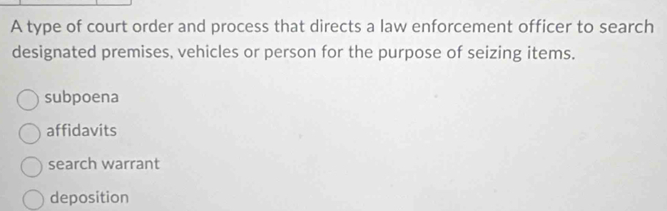 A type of court order and process that directs a law enforcement officer to search
designated premises, vehicles or person for the purpose of seizing items.
subpoena
affidavits
search warrant
deposition