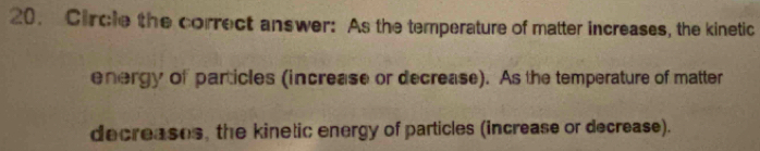 Circle the correct answer: As the temperature of matter increases, the kinetic 
energy of particles (increase or decrease). As the temperature of matter 
decreases, the kinetic energy of particles (increase or decrease).