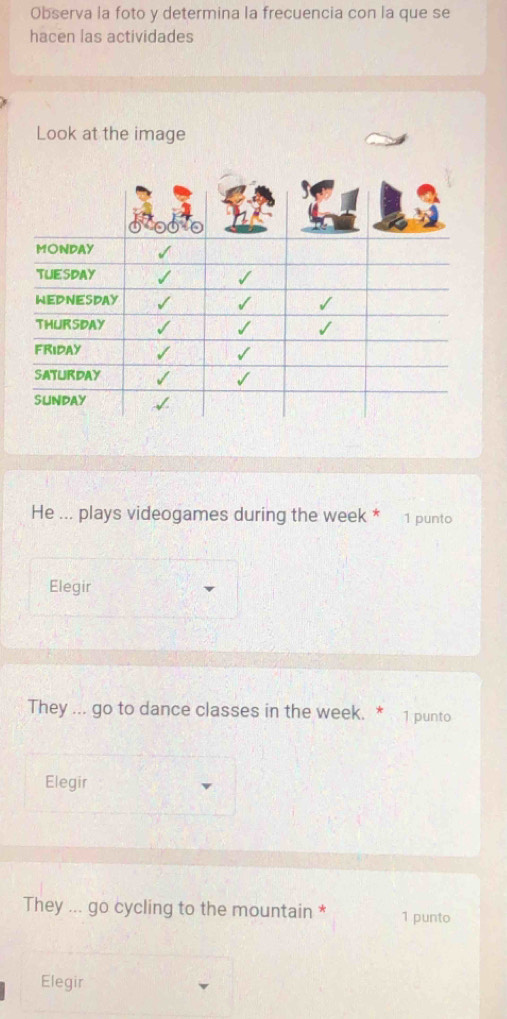 Observa la foto y determina la frecuencia con la que se 
hacen las actividades 
Look at the image 
He ... plays videogames during the week * 1 punto 
Elegir 
They ... go to dance classes in the week. * 1 punto 
Elegir 
They ... go cycling to the mountain * 1 punto 
Elegir