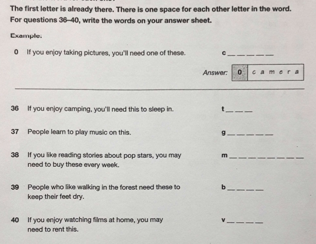 The first letter is already there. There is one space for each other letter in the word. 
For questions 36-40, write the words on your answer sheet. 
Example. 
0 If you enjoy taking pictures, you'll need one of these. C_ 
Answer: 0 C a m e r a 
_ 
36 If you enjoy camping, you'll need this to sleep in. t_ 
37 People learn to play music on this. g_ 
38 If you like reading stories about pop stars, you may m_ 
need to buy these every week. 
39 People who like walking in the forest need these to b_ 
keep their feet dry. 
40 If you enjoy watching films at home, you may v_ 
need to rent this.