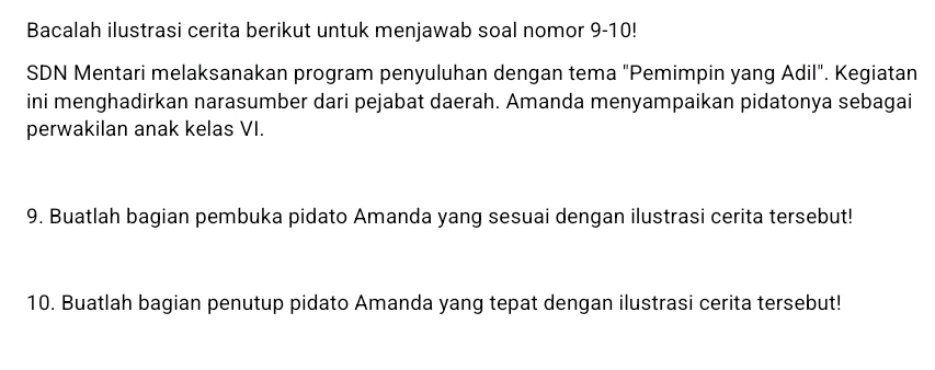 Bacalah ilustrasi cerita berikut untuk menjawab soal nomor 9-10! 
SDN Mentari melaksanakan program penyuluhan dengan tema "Pemimpin yang Adil". Kegiatan 
ini menghadirkan narasumber dari pejabat daerah. Amanda menyampaikan pidatonya sebagai 
perwakilan anak kelas VI. 
9. Buatlah bagian pembuka pidato Amanda yang sesuai dengan ilustrasi cerita tersebut! 
10. Buatlah bagian penutup pidato Amanda yang tepat dengan ilustrasi cerita tersebut!