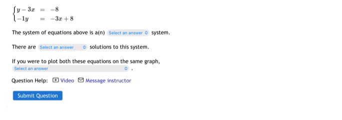 beginarrayl y-3x=-8 -1y=-3x+8endarray.
The system of equations above is a(n) Select an answer ○ system. 
There are Select an answer solutions to this system. 
If you were to plot both these equations on the same graph, 
Select an answer 
Question Help: Video Message instructor 
Submit Question